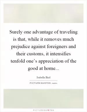 Surely one advantage of traveling is that, while it removes much prejudice against foreigners and their customs, it intensifies tenfold one’s appreciation of the good at home Picture Quote #1