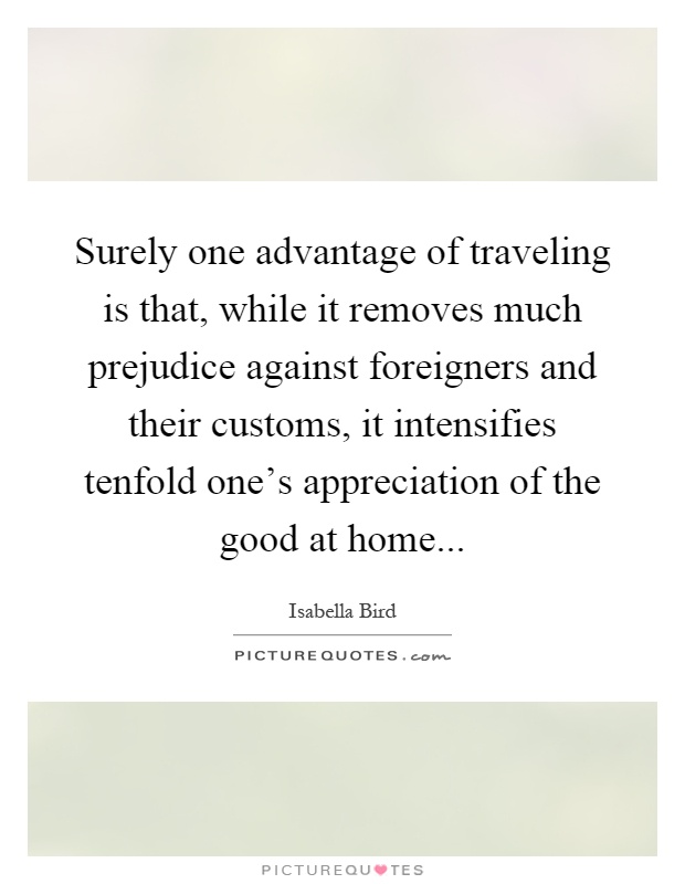 Surely one advantage of traveling is that, while it removes much prejudice against foreigners and their customs, it intensifies tenfold one's appreciation of the good at home Picture Quote #1