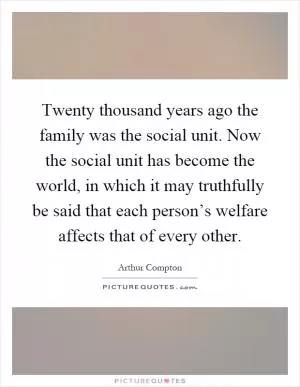 Twenty thousand years ago the family was the social unit. Now the social unit has become the world, in which it may truthfully be said that each person’s welfare affects that of every other Picture Quote #1