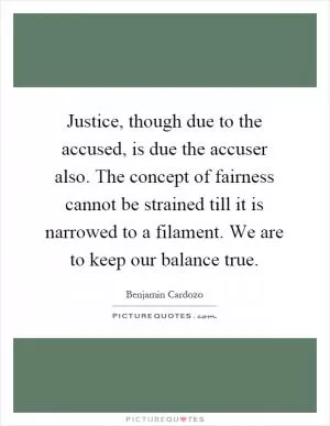 Justice, though due to the accused, is due the accuser also. The concept of fairness cannot be strained till it is narrowed to a filament. We are to keep our balance true Picture Quote #1