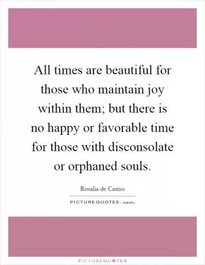 All times are beautiful for those who maintain joy within them; but there is no happy or favorable time for those with disconsolate or orphaned souls Picture Quote #1