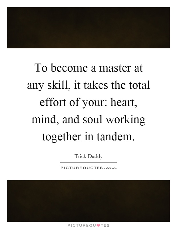 To become a master at any skill, it takes the total effort of your: heart, mind, and soul working together in tandem Picture Quote #1