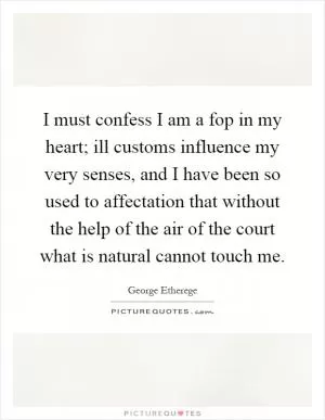 I must confess I am a fop in my heart; ill customs influence my very senses, and I have been so used to affectation that without the help of the air of the court what is natural cannot touch me Picture Quote #1