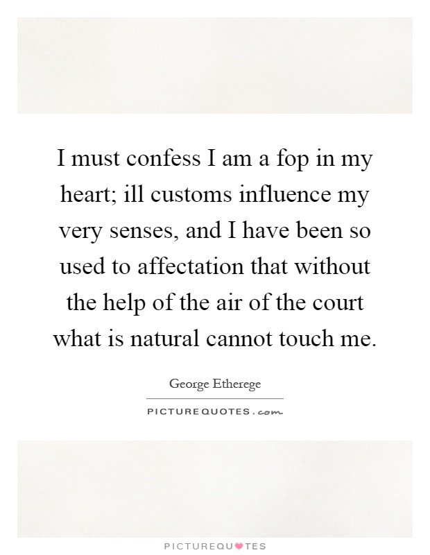 I must confess I am a fop in my heart; ill customs influence my very senses, and I have been so used to affectation that without the help of the air of the court what is natural cannot touch me Picture Quote #1
