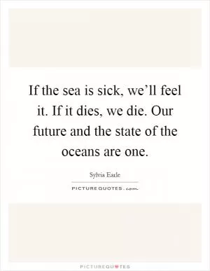 If the sea is sick, we’ll feel it. If it dies, we die. Our future and the state of the oceans are one Picture Quote #1