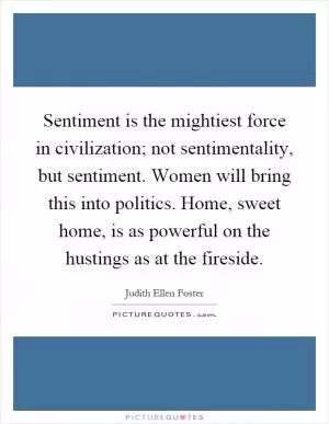 Sentiment is the mightiest force in civilization; not sentimentality, but sentiment. Women will bring this into politics. Home, sweet home, is as powerful on the hustings as at the fireside Picture Quote #1