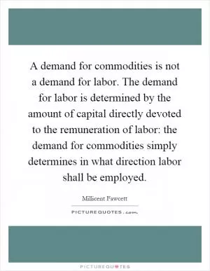 A demand for commodities is not a demand for labor. The demand for labor is determined by the amount of capital directly devoted to the remuneration of labor: the demand for commodities simply determines in what direction labor shall be employed Picture Quote #1