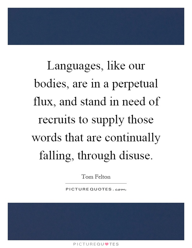 Languages, like our bodies, are in a perpetual flux, and stand in need of recruits to supply those words that are continually falling, through disuse Picture Quote #1