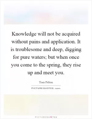 Knowledge will not be acquired without pains and application. It is troublesome and deep, digging for pure waters; but when once you come to the spring, they rise up and meet you Picture Quote #1