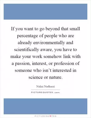 If you want to go beyond that small percentage of people who are already environmentally and scientifically aware, you have to make your work somehow link with a passion, interest, or profession of someone who isn’t interested in science or nature Picture Quote #1