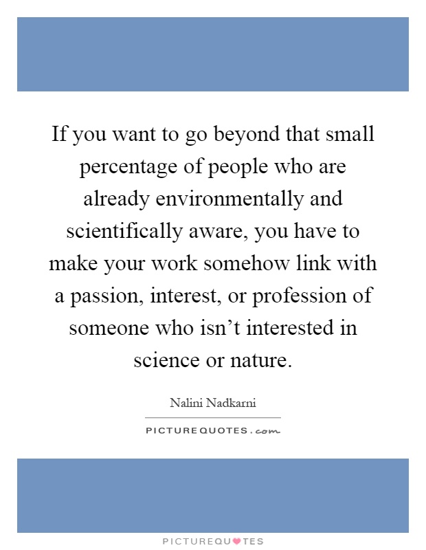 If you want to go beyond that small percentage of people who are already environmentally and scientifically aware, you have to make your work somehow link with a passion, interest, or profession of someone who isn't interested in science or nature Picture Quote #1