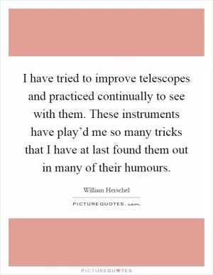 I have tried to improve telescopes and practiced continually to see with them. These instruments have play’d me so many tricks that I have at last found them out in many of their humours Picture Quote #1