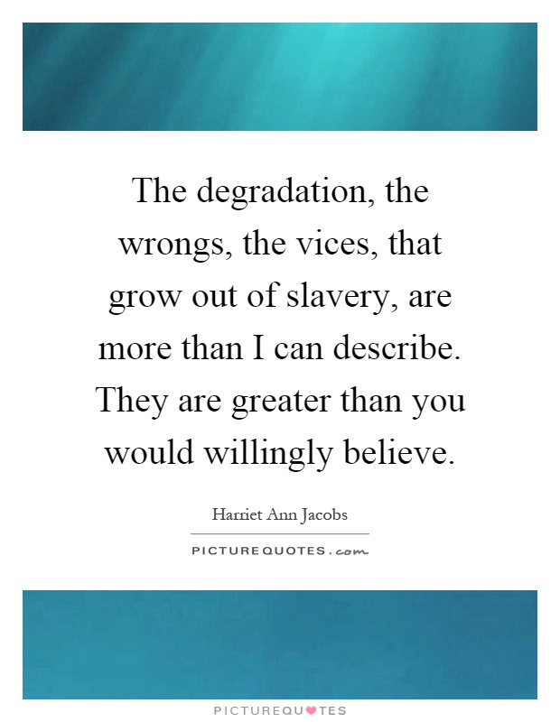 The degradation, the wrongs, the vices, that grow out of slavery, are more than I can describe. They are greater than you would willingly believe Picture Quote #1