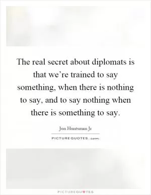 The real secret about diplomats is that we’re trained to say something, when there is nothing to say, and to say nothing when there is something to say Picture Quote #1