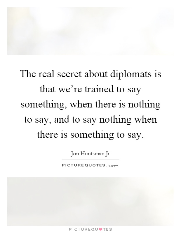The real secret about diplomats is that we're trained to say something, when there is nothing to say, and to say nothing when there is something to say Picture Quote #1