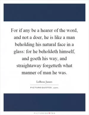 For if any be a hearer of the word, and not a doer, he is like a man beholding his natural face in a glass: for he beholdeth himself, and goeth his way, and straightaway forgetteth what manner of man he was Picture Quote #1