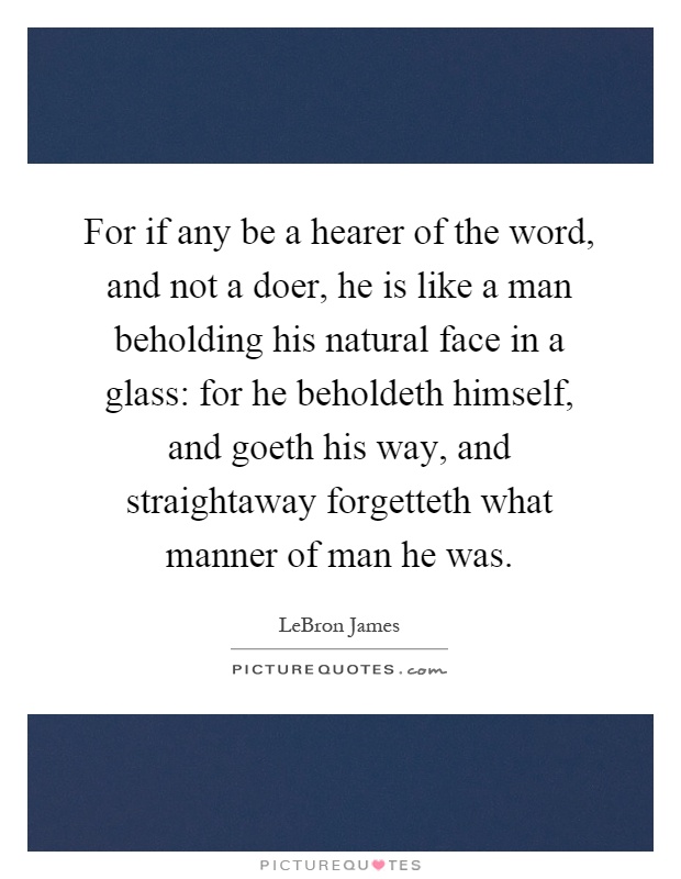 For if any be a hearer of the word, and not a doer, he is like a man beholding his natural face in a glass: for he beholdeth himself, and goeth his way, and straightaway forgetteth what manner of man he was Picture Quote #1