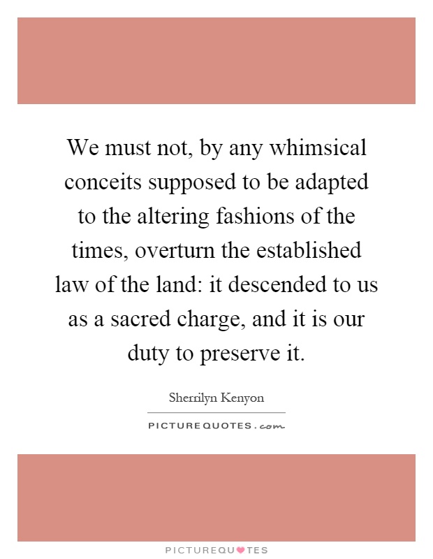 We must not, by any whimsical conceits supposed to be adapted to the altering fashions of the times, overturn the established law of the land: it descended to us as a sacred charge, and it is our duty to preserve it Picture Quote #1