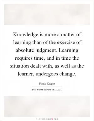 Knowledge is more a matter of learning than of the exercise of absolute judgment. Learning requires time, and in time the situation dealt with, as well as the learner, undergoes change Picture Quote #1
