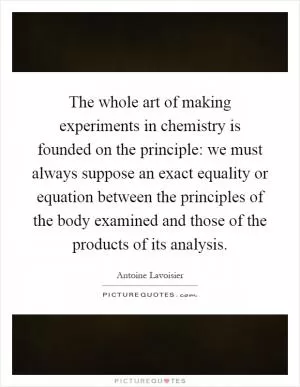 The whole art of making experiments in chemistry is founded on the principle: we must always suppose an exact equality or equation between the principles of the body examined and those of the products of its analysis Picture Quote #1