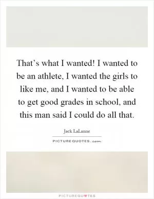 That’s what I wanted! I wanted to be an athlete, I wanted the girls to like me, and I wanted to be able to get good grades in school, and this man said I could do all that Picture Quote #1