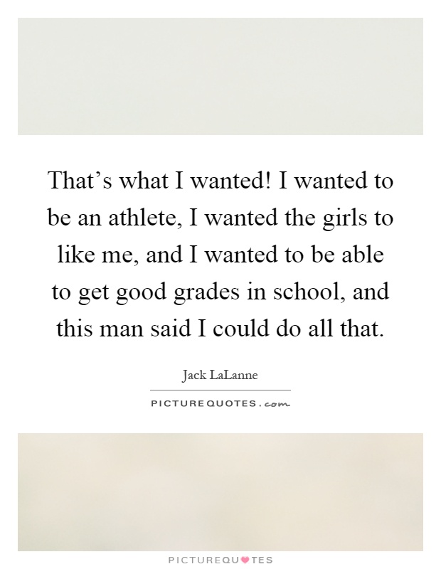 That's what I wanted! I wanted to be an athlete, I wanted the girls to like me, and I wanted to be able to get good grades in school, and this man said I could do all that Picture Quote #1