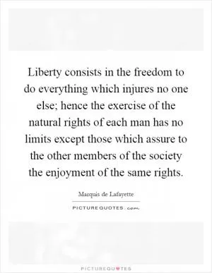 Liberty consists in the freedom to do everything which injures no one else; hence the exercise of the natural rights of each man has no limits except those which assure to the other members of the society the enjoyment of the same rights Picture Quote #1
