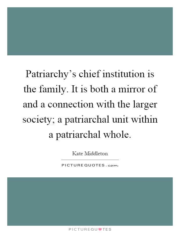 Patriarchy's chief institution is the family. It is both a mirror of and a connection with the larger society; a patriarchal unit within a patriarchal whole Picture Quote #1