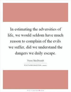 In estimating the adversities of life, we would seldom have much reason to complain of the evils we suffer, did we understand the dangers we daily escape Picture Quote #1