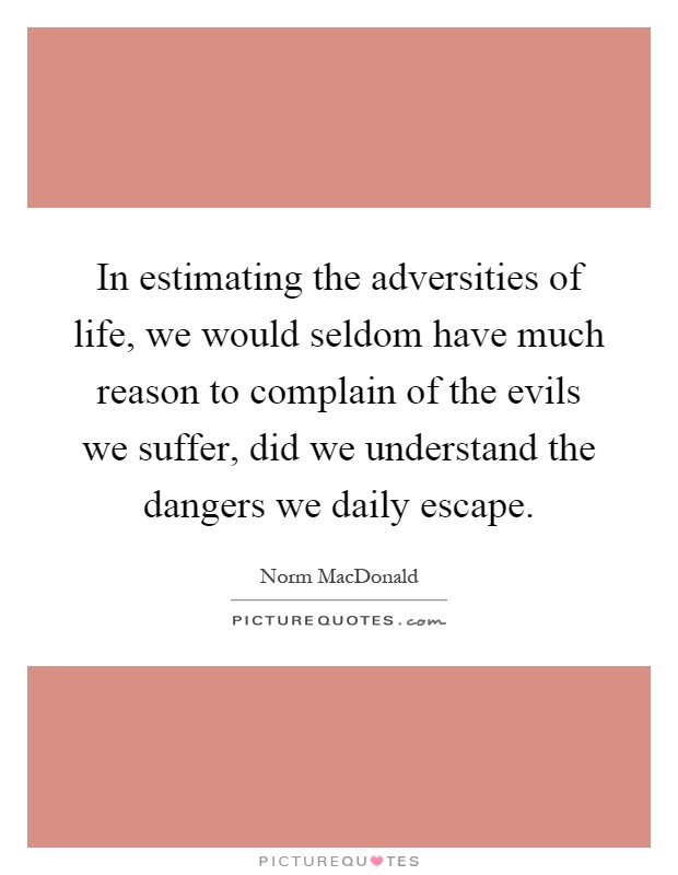 In estimating the adversities of life, we would seldom have much reason to complain of the evils we suffer, did we understand the dangers we daily escape Picture Quote #1