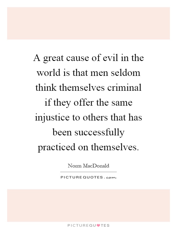 A great cause of evil in the world is that men seldom think themselves criminal if they offer the same injustice to others that has been successfully practiced on themselves Picture Quote #1