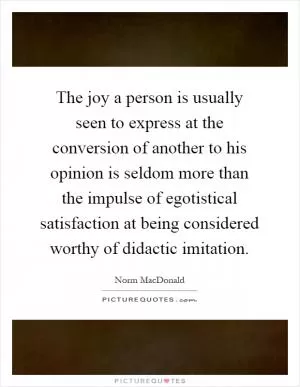 The joy a person is usually seen to express at the conversion of another to his opinion is seldom more than the impulse of egotistical satisfaction at being considered worthy of didactic imitation Picture Quote #1