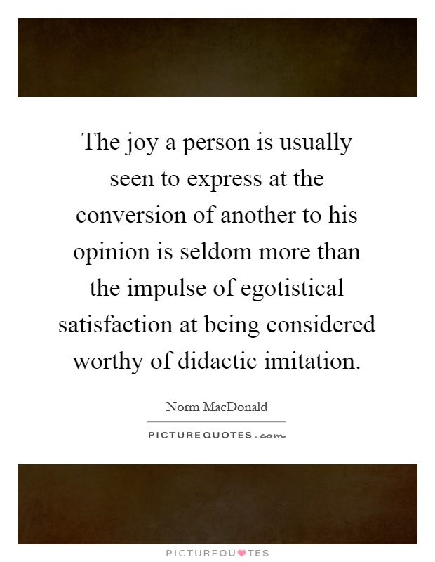 The joy a person is usually seen to express at the conversion of another to his opinion is seldom more than the impulse of egotistical satisfaction at being considered worthy of didactic imitation Picture Quote #1