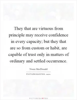 They that are virtuous from principle may receive confidence in every capacity; but they that are so from custom or habit, are capable of trust only in matters of ordinary and settled occurrence Picture Quote #1