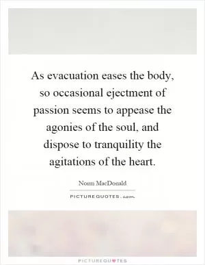 As evacuation eases the body, so occasional ejectment of passion seems to appease the agonies of the soul, and dispose to tranquility the agitations of the heart Picture Quote #1
