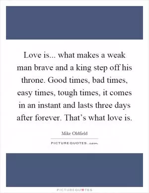 Love is... what makes a weak man brave and a king step off his throne. Good times, bad times, easy times, tough times, it comes in an instant and lasts three days after forever. That’s what love is Picture Quote #1