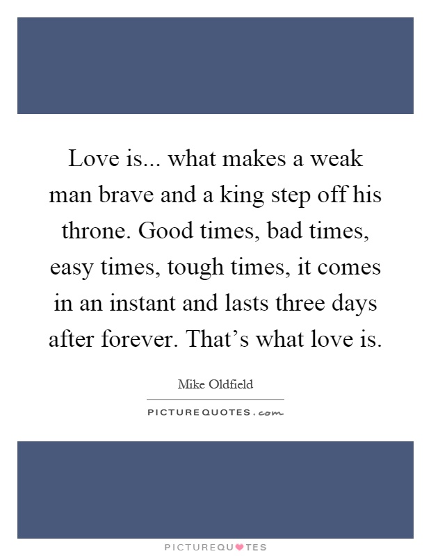 Love is... what makes a weak man brave and a king step off his throne. Good times, bad times, easy times, tough times, it comes in an instant and lasts three days after forever. That's what love is Picture Quote #1