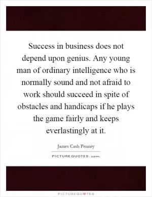 Success in business does not depend upon genius. Any young man of ordinary intelligence who is normally sound and not afraid to work should succeed in spite of obstacles and handicaps if he plays the game fairly and keeps everlastingly at it Picture Quote #1