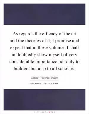 As regards the efficacy of the art and the theories of it, I promise and expect that in these volumes I shall undoubtedly show myself of very considerable importance not only to builders but also to all scholars Picture Quote #1