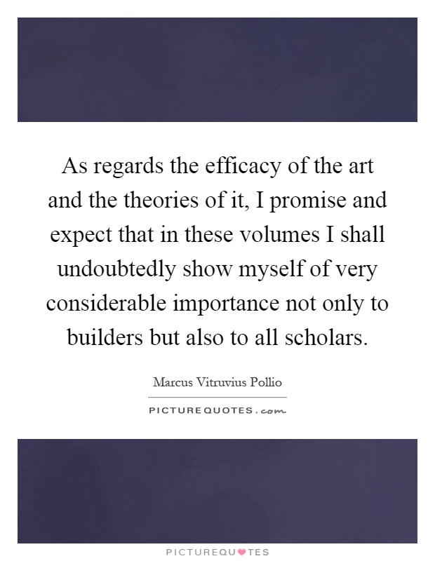 As regards the efficacy of the art and the theories of it, I promise and expect that in these volumes I shall undoubtedly show myself of very considerable importance not only to builders but also to all scholars Picture Quote #1