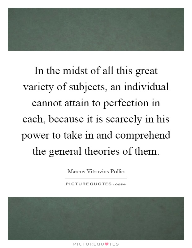 In the midst of all this great variety of subjects, an individual cannot attain to perfection in each, because it is scarcely in his power to take in and comprehend the general theories of them Picture Quote #1