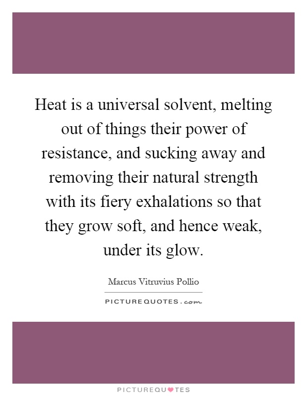 Heat is a universal solvent, melting out of things their power of resistance, and sucking away and removing their natural strength with its fiery exhalations so that they grow soft, and hence weak, under its glow Picture Quote #1