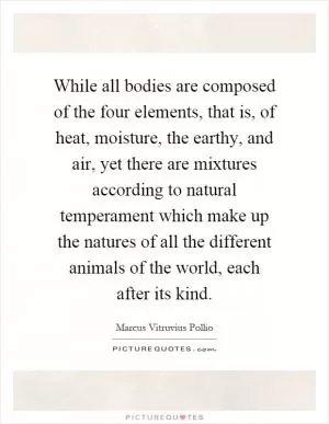 While all bodies are composed of the four elements, that is, of heat, moisture, the earthy, and air, yet there are mixtures according to natural temperament which make up the natures of all the different animals of the world, each after its kind Picture Quote #1