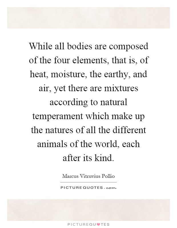 While all bodies are composed of the four elements, that is, of heat, moisture, the earthy, and air, yet there are mixtures according to natural temperament which make up the natures of all the different animals of the world, each after its kind Picture Quote #1