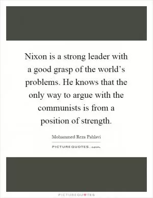 Nixon is a strong leader with a good grasp of the world’s problems. He knows that the only way to argue with the communists is from a position of strength Picture Quote #1