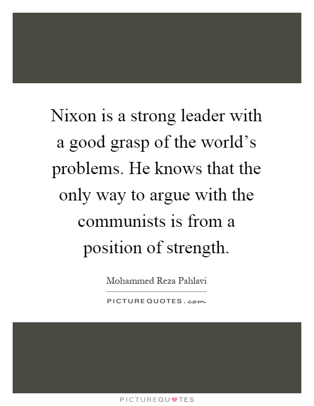 Nixon is a strong leader with a good grasp of the world's problems. He knows that the only way to argue with the communists is from a position of strength Picture Quote #1