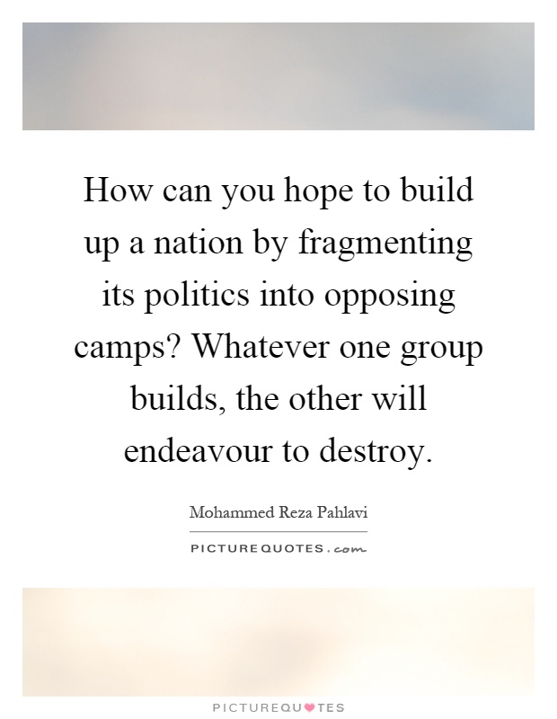 How can you hope to build up a nation by fragmenting its politics into opposing camps? Whatever one group builds, the other will endeavour to destroy Picture Quote #1