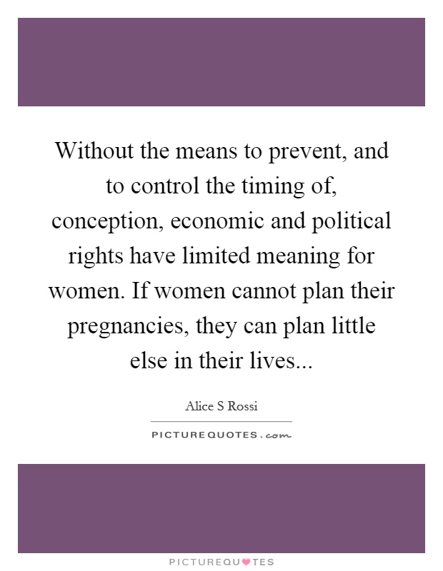 Without the means to prevent, and to control the timing of, conception, economic and political rights have limited meaning for women. If women cannot plan their pregnancies, they can plan little else in their lives Picture Quote #1