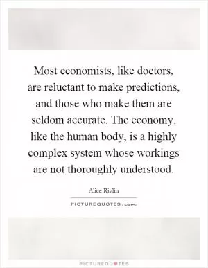 Most economists, like doctors, are reluctant to make predictions, and those who make them are seldom accurate. The economy, like the human body, is a highly complex system whose workings are not thoroughly understood Picture Quote #1