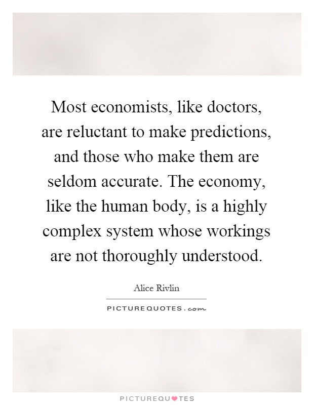 Most economists, like doctors, are reluctant to make predictions, and those who make them are seldom accurate. The economy, like the human body, is a highly complex system whose workings are not thoroughly understood Picture Quote #1